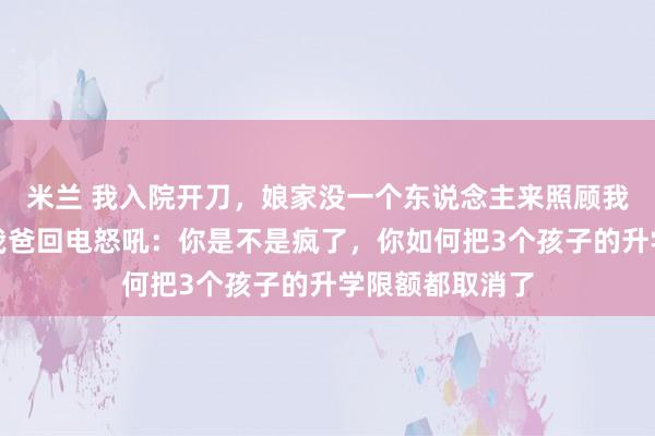 米兰 我入院开刀，娘家没一个东说念主来照顾我，一个月后，我爸回电怒吼：你是不是疯了，你如何把3个孩子的升学限额都取消了