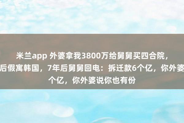 米兰app 外婆拿我3800万给舅舅买四合院，我断交关系后假寓韩国，7年后舅舅回电：拆迁款6个亿，你外婆说你也有份