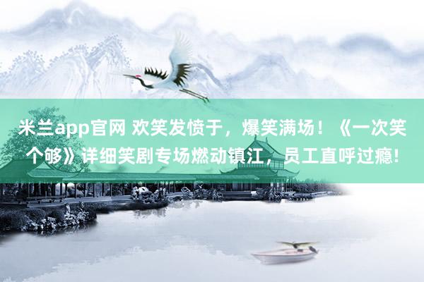 米兰app官网 欢笑发愤于，爆笑满场！《一次笑个够》详细笑剧专场燃动镇江，员工直呼过瘾!