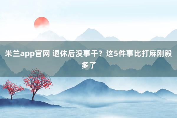 米兰app官网 退休后没事干？这5件事比打麻刚毅多了