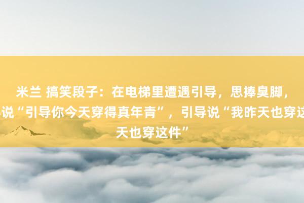 米兰 搞笑段子：在电梯里遭遇引导，思捧臭脚，铁心说“引导你今天穿得真年青”，引导说“我昨天也穿这件”