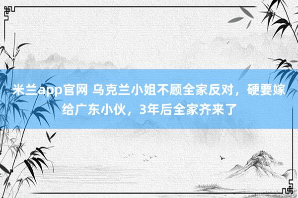 米兰app官网 乌克兰小姐不顾全家反对，硬要嫁给广东小伙，3年后全家齐来了