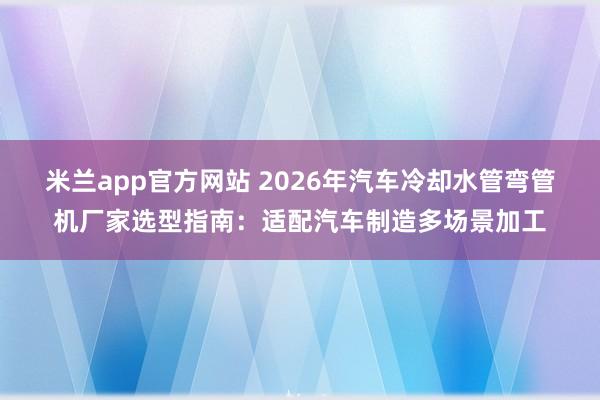 米兰app官方网站 2026年汽车冷却水管弯管机厂家选型指南：适配汽车制造多场景加工