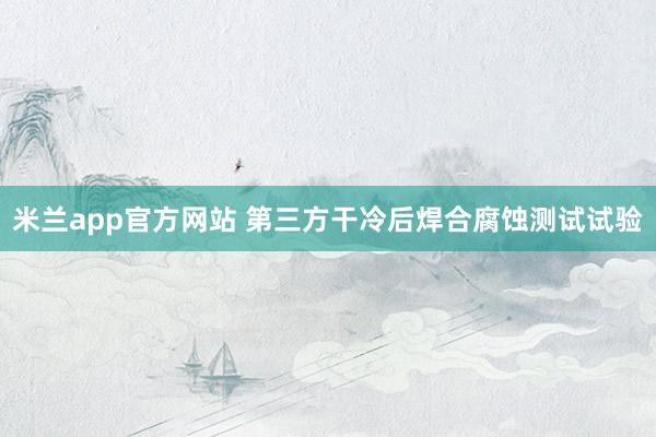 米兰app官方网站 第三方干冷后焊合腐蚀测试试验