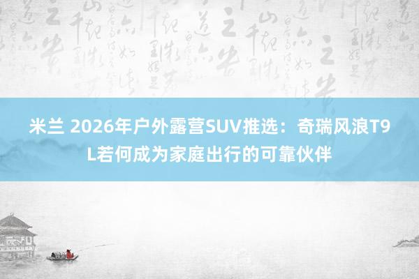 米兰 2026年户外露营SUV推选：奇瑞风浪T9L若何成为家庭出行的可靠伙伴