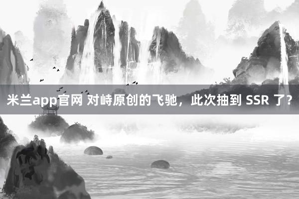 米兰app官网 对峙原创的飞驰，此次抽到 SSR 了？