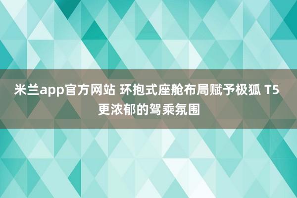 米兰app官方网站 环抱式座舱布局赋予极狐 T5 更浓郁的驾乘氛围