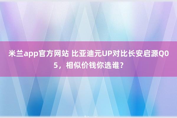 米兰app官方网站 比亚迪元UP对比长安启源Q05，相似价钱你选谁？