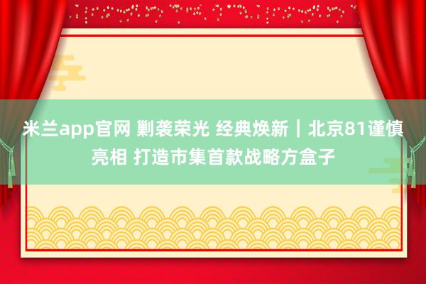 米兰app官网 剿袭荣光 经典焕新｜北京81谨慎亮相 打造市集首款战略方盒子