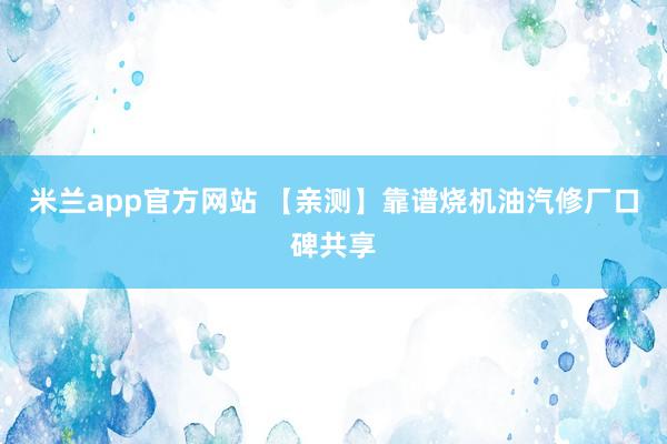 米兰app官方网站 【亲测】靠谱烧机油汽修厂口碑共享