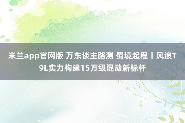 米兰app官网版 万东谈主路测 蜀境起程丨风浪T9L实力构建15万级混动新标杆