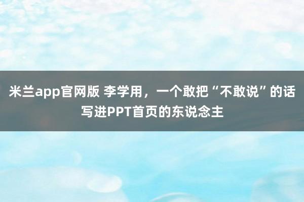 米兰app官网版 李学用，一个敢把“不敢说”的话写进PPT首页的东说念主