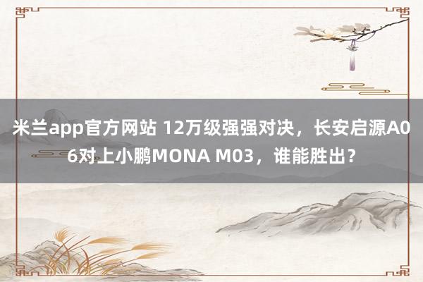 米兰app官方网站 12万级强强对决，长安启源A06对上小鹏MONA M03，谁能胜出？