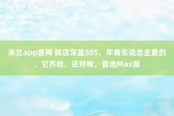 米兰app官网 探店深蓝S05，年青东说念主要的，它齐给，还对味，<a href=