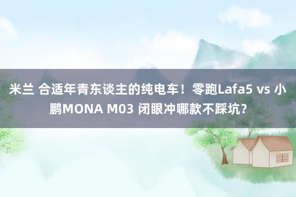 米兰 合适年青东谈主的纯电车！零跑Lafa5 vs 小鹏MONA M03 闭眼冲哪款不踩坑？