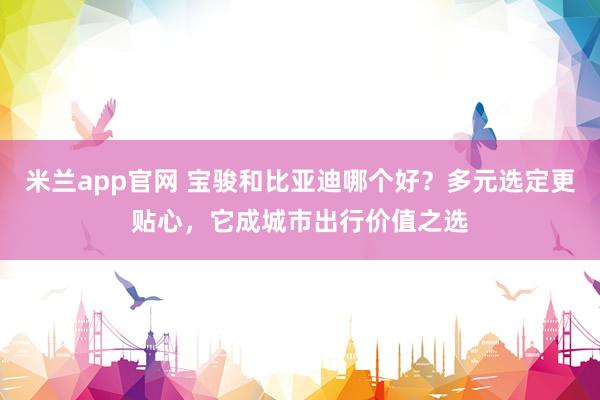米兰app官网 宝骏和比亚迪哪个好？多元选定更贴心，它成城市出行价值之选