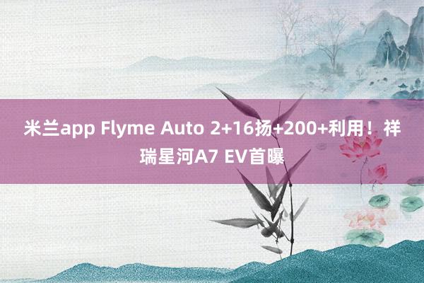米兰app Flyme Auto 2+16扬+200+利用！祥瑞星河A7 EV首曝