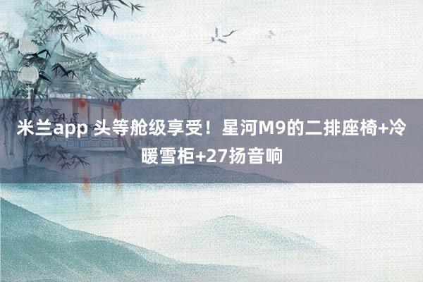 米兰app 头等舱级享受！星河M9的二排座椅+冷暖雪柜+27扬音响