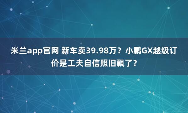 米兰app官网 新车卖39.98万？小鹏GX越级订价是工夫自信照旧飘了？