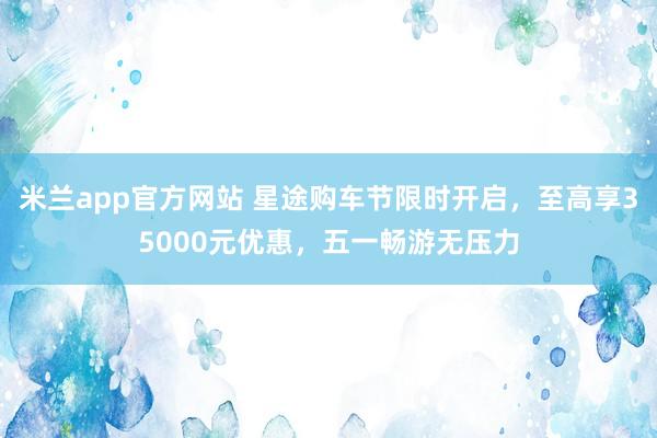 米兰app官方网站 星途购车节限时开启，至高享35000元优惠，五一畅游无压力