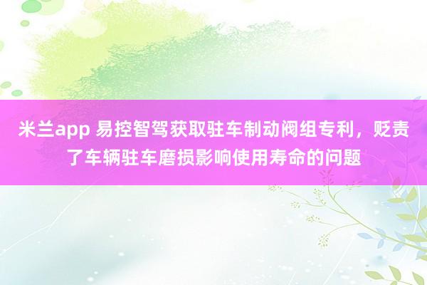 米兰app 易控智驾获取驻车制动阀组专利，贬责了车辆驻车磨损影响使用寿命的问题