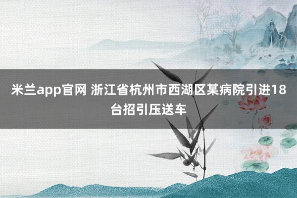 米兰app官网 浙江省杭州市西湖区某病院引进18台招引压送车