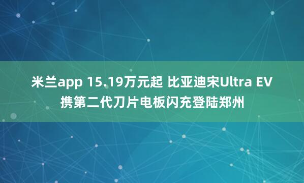 米兰app 15.19万元起 比亚迪宋Ultra EV携第二代刀片电板闪充登陆郑州