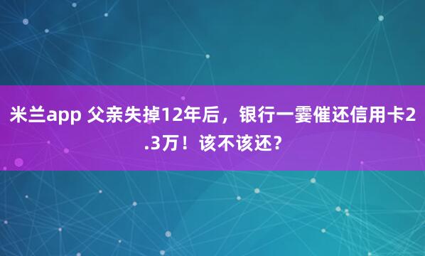 米兰app 父亲失掉12年后，银行一霎催还信用卡2.3万！该不该还？