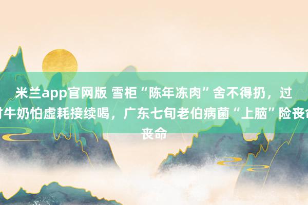 米兰app官网版 雪柜“陈年冻肉”舍不得扔，过时牛奶怕虚耗接续喝，广东七旬老伯病菌“上脑”险丧命