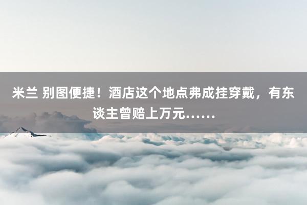 米兰 别图便捷！酒店这个地点弗成挂穿戴，有东谈主曾赔上万元……