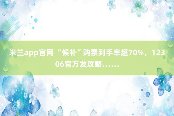 米兰app官网 “候补”购票到手率超70%，12306官方发攻略……