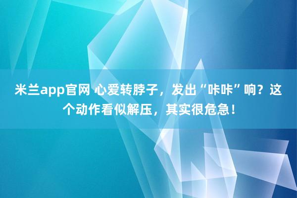 米兰app官网 心爱转脖子，发出“咔咔”响？这个动作看似解压，其实很危急！