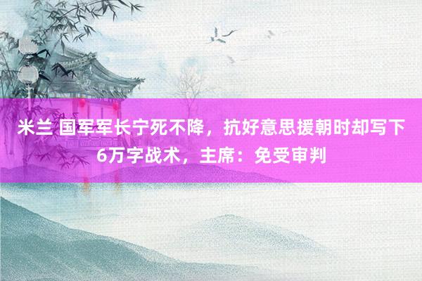 米兰 国军军长宁死不降，抗好意思援朝时却写下6万字战术，主席：免受审判