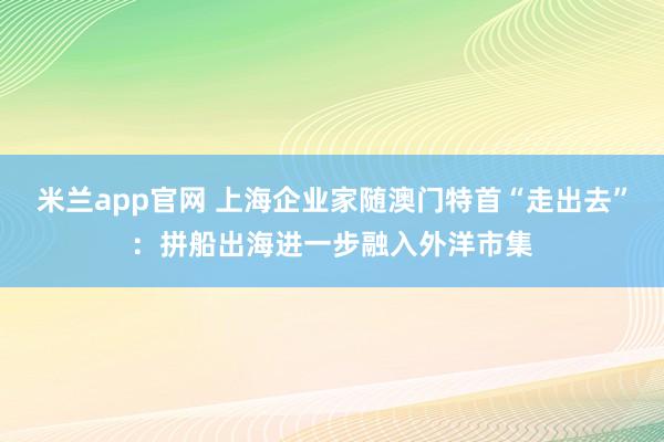 米兰app官网 上海企业家随澳门特首“走出去”：拼船出海进一步融入外洋市集