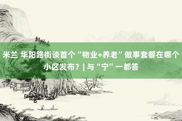 米兰 华阳路街谈首个“物业+养老”做事套餐在哪个小区发布？| 与“宁”一都答