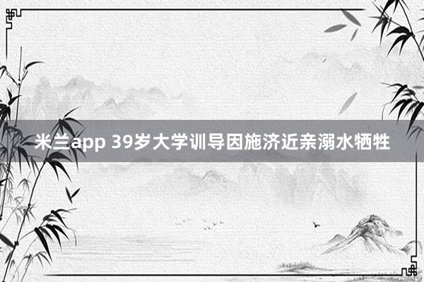 米兰app 39岁大学训导因施济近亲溺水牺牲