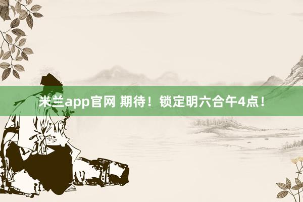 米兰app官网 期待！锁定明六合午4点！