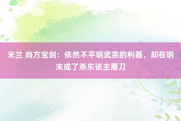 米兰 尚方宝剑：依然不平明武宗的利器，却在明末成了杀东谈主屠刀