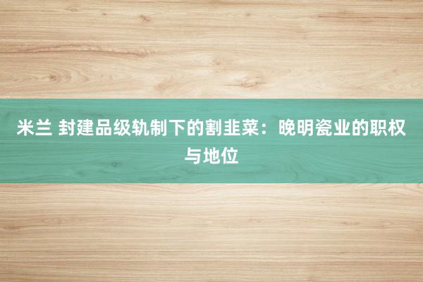 米兰 封建品级轨制下的割韭菜：晚明瓷业的职权与地位
