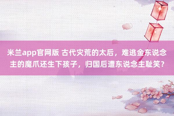 米兰app官网版 古代灾荒的太后，难逃金东说念主的魔爪还生下孩子，归国后遭东说念主耻笑？