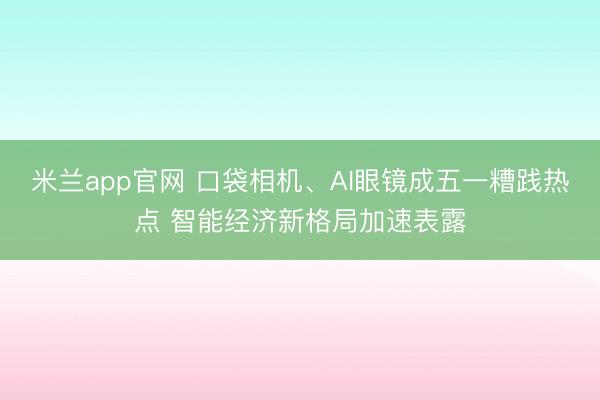 米兰app官网 口袋相机、AI眼镜成五一糟践热点 智能经济新格局加速表露