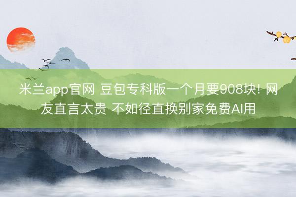 米兰app官网 豆包专科版一个月要908块! 网友直言太贵 不如径直换别家免费AI用