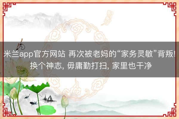 米兰app官方网站 再次被老妈的“家务灵敏”背叛! 换个神志， 毋庸勤打扫， 家里也干净