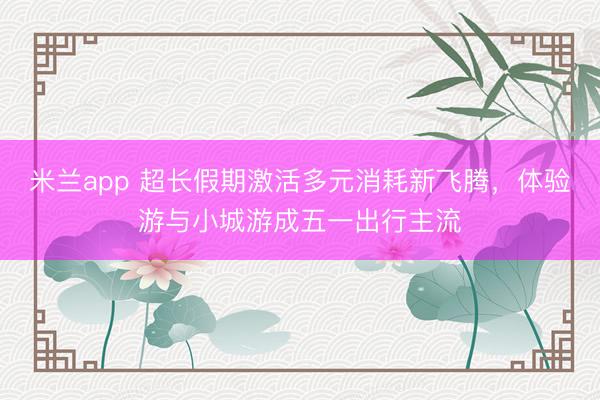 米兰app 超长假期激活多元消耗新飞腾，体验游与小城游成五一出行主流