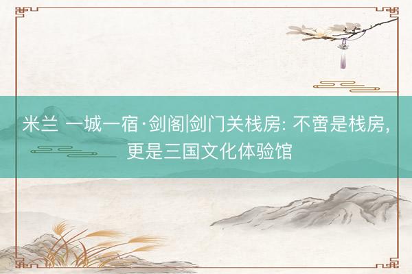 米兰 一城一宿·剑阁|剑门关栈房: 不啻是栈房， 更是三国文化体验馆