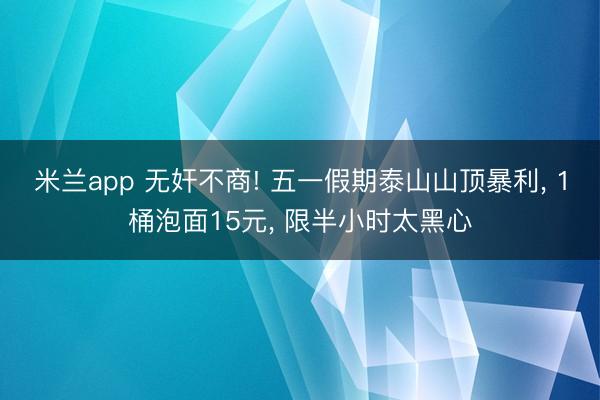 米兰app 无奸不商! 五一假期泰山山顶暴利， 1桶泡面15元， 限半小时太黑心
