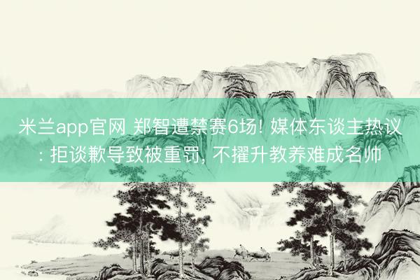 米兰app官网 郑智遭禁赛6场! 媒体东谈主热议: 拒谈歉导致被重罚， 不擢升教养难成名帅