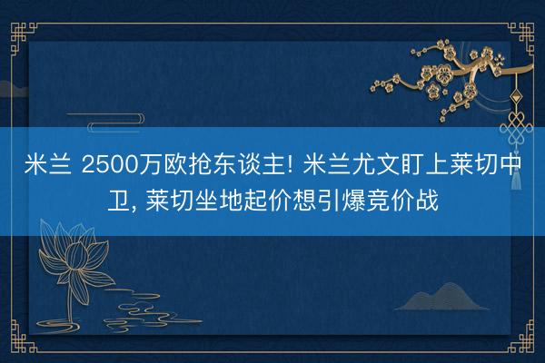米兰 2500万欧抢东谈主! 米兰尤文盯上莱切中卫， 莱切坐地起价想引爆竞价战