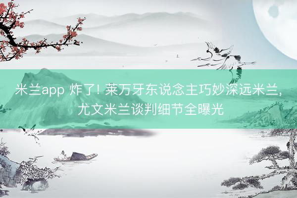 米兰app 炸了! 莱万牙东说念主巧妙深远米兰， 尤文米兰谈判细节全曝光