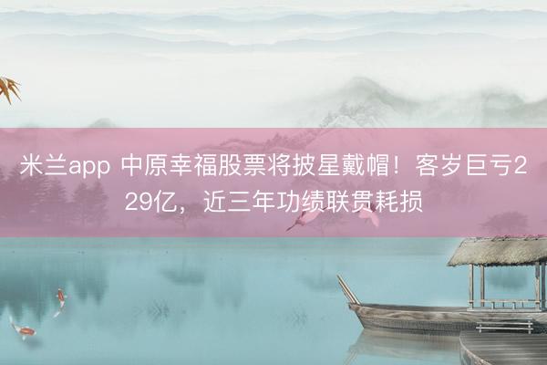 米兰app 中原幸福股票将披星戴帽！客岁巨亏229亿，近三年功绩联贯耗损